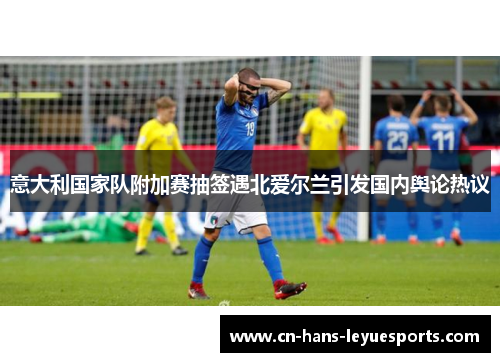意大利国家队附加赛抽签遇北爱尔兰引发国内舆论热议 意大利国家队附加赛抽签遇北爱尔兰引发国内舆论热议