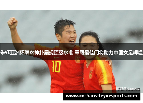 朱钰亚洲杯屡次神扑展现顶级水准 荣膺最佳门将助力中国女足辉煌 朱钰亚洲杯屡次神扑展现顶级水准 荣膺最佳门将助力中国女足辉煌